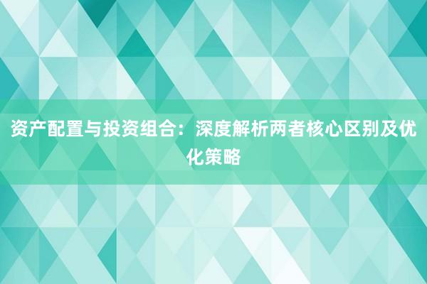 资产配置与投资组合：深度解析两者核心区别及优化策略