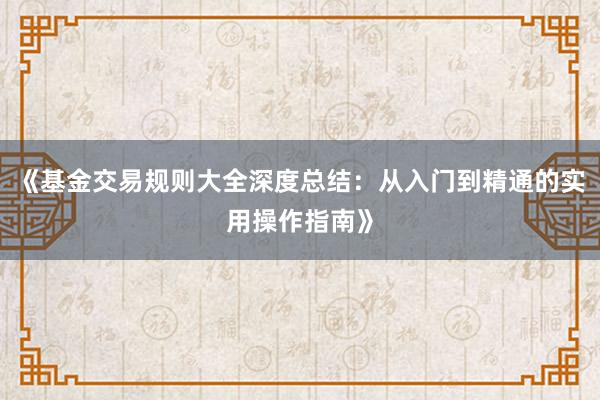 《基金交易规则大全深度总结:从入门到精通的实用操作指南》