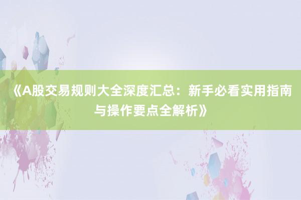 《A股交易规则大全深度汇总：新手必看实用指南与操作要点全解析》