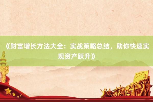 《财富增长方法大全：实战策略总结，助你快速实现资产跃升》