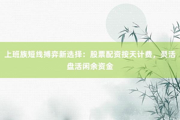 上班族短线搏弈新选择：股票配资按天计费，灵活盘活闲余资金