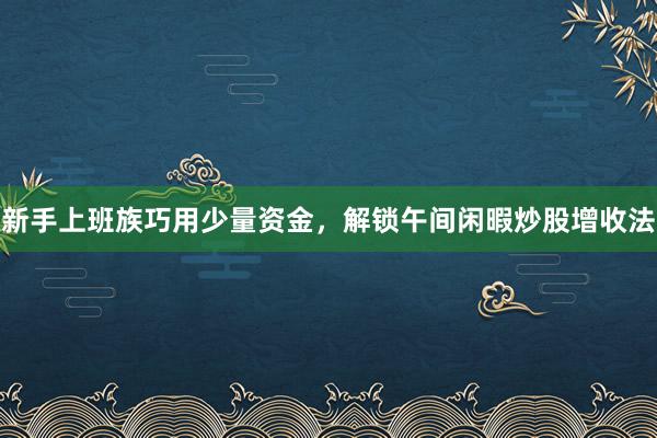 新手上班族巧用少量资金，解锁午间闲暇炒股增收法