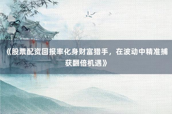《股票配资回报率化身财富猎手，在波动中精准捕获翻倍机遇》