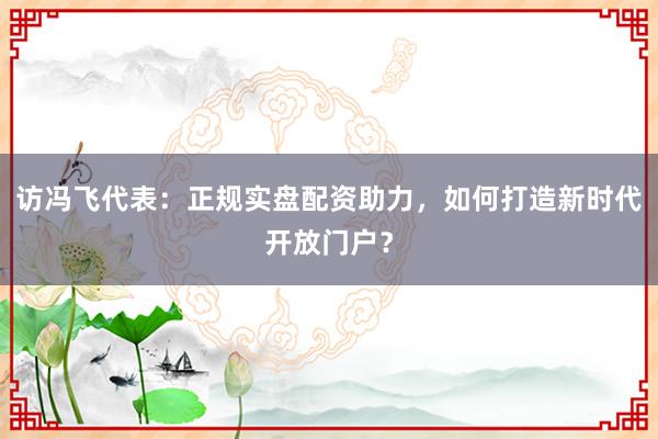 访冯飞代表:正规实盘配资助力,如何打造新时代开放门户?