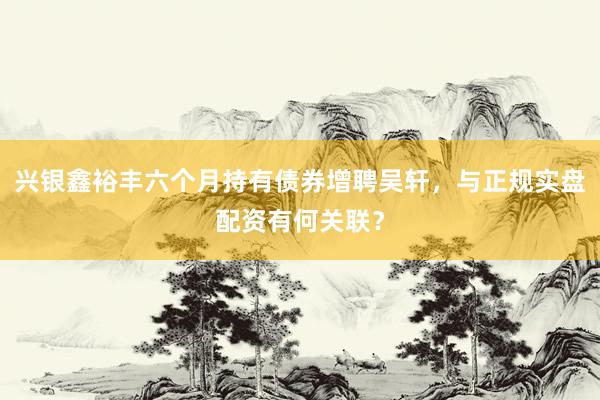 兴银鑫裕丰六个月持有债券增聘吴轩,与正规实盘配资有何关联?