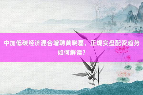 中加低碳经济混合增聘黄晓磊，正规实盘配资趋势如何解读？