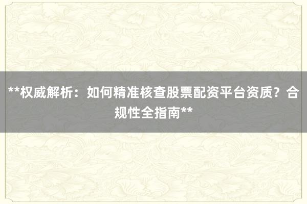 **权威解析：如何精准核查股票配资平台资质？合规性全指南**
