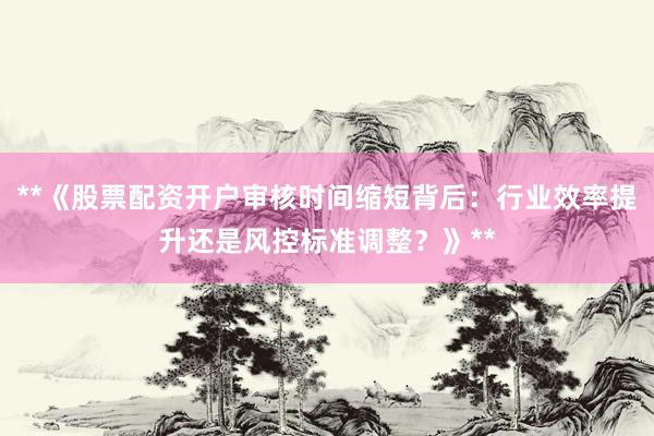 **《股票配资开户审核时间缩短背后：行业效率提升还是风控标准调整？》**
