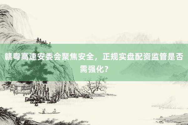 赣粤高速安委会聚焦安全，正规实盘配资监管是否需强化？