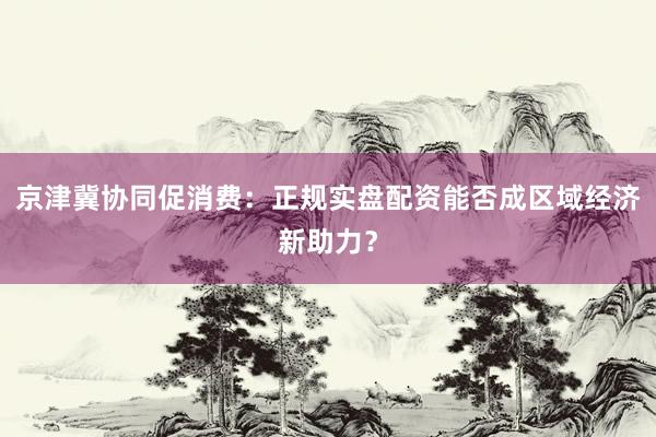 京津冀协同促消费：正规实盘配资能否成区域经济新助力？