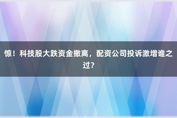 惊！科技股大跌资金撤离，配资公司投诉激增谁之过？