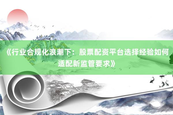 《行业合规化浪潮下：股票配资平台选择经验如何适配新监管要求》