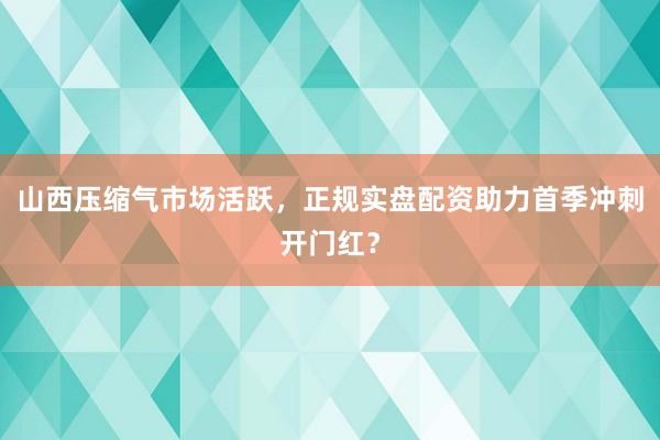 山西压缩气市场活跃，正规实盘配资助力首季冲刺开门红？