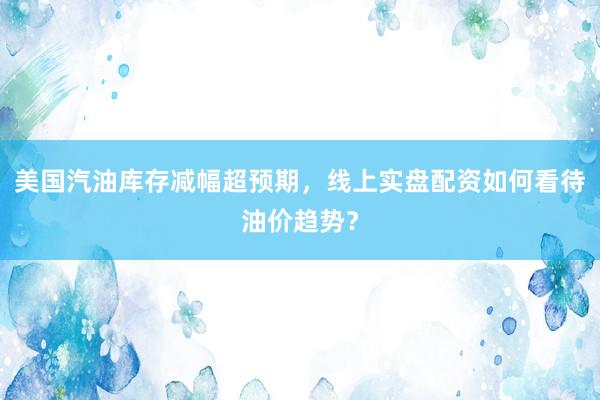 美国汽油库存减幅超预期，线上实盘配资如何看待油价趋势？