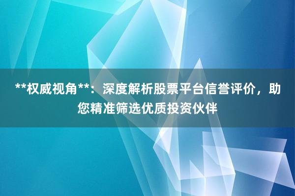 **权威视角**：深度解析股票平台信誉评价，助您精准筛选优质投资伙伴