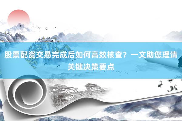 股票配资交易完成后如何高效核查？一文助您理清关键决策要点