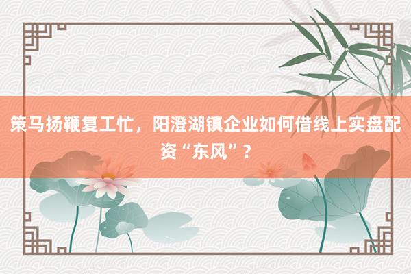 策马扬鞭复工忙，阳澄湖镇企业如何借线上实盘配资“东风”？