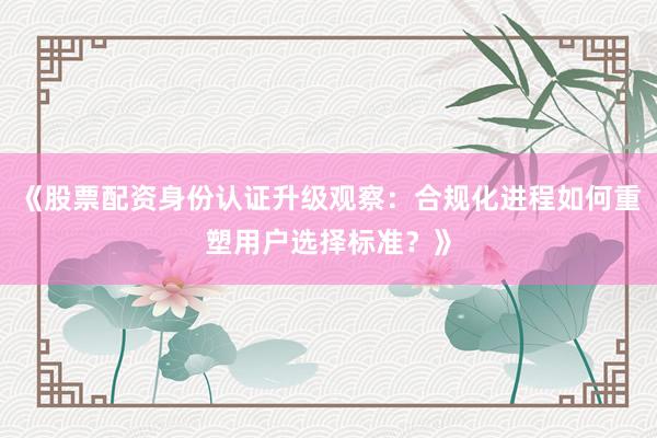 《股票配资身份认证升级观察：合规化进程如何重塑用户选择标准？》