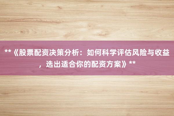 **《股票配资决策分析：如何科学评估风险与收益，选出适合你的配资方案》**