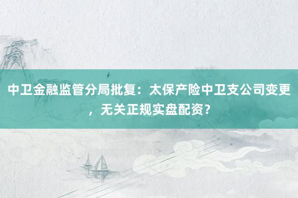 中卫金融监管分局批复：太保产险中卫支公司变更，无关正规实盘配资？