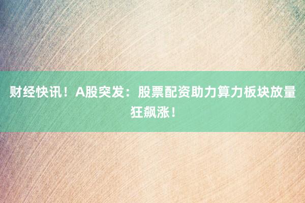 财经快讯！A股突发：股票配资助力算力板块放量狂飙涨！