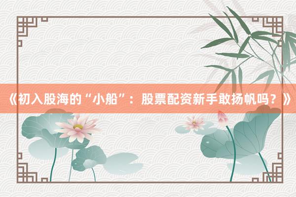 《初入股海的“小船”：股票配资新手敢扬帆吗？》