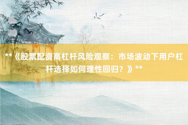 **《股票配资高杠杆风险观察：市场波动下用户杠杆选择如何理性回归？》**