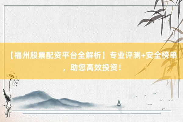 【福州股票配资平台全解析】专业评测+安全榜单，助您高效投资！