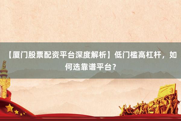 【厦门股票配资平台深度解析】低门槛高杠杆，如何选靠谱平台？