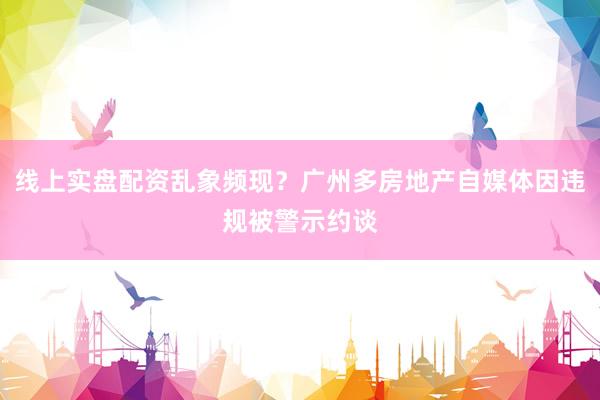 线上实盘配资乱象频现？广州多房地产自媒体因违规被警示约谈