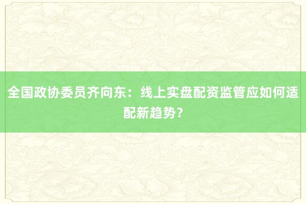 全国政协委员齐向东：线上实盘配资监管应如何适配新趋势？