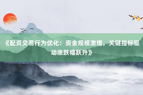 《配资交易行为优化：资金规模激增，关键指标驱动涨跌幅跃升》