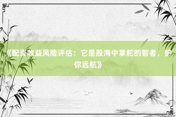 《配资收益风险评估：它是股海中掌舵的智者，护你远航》