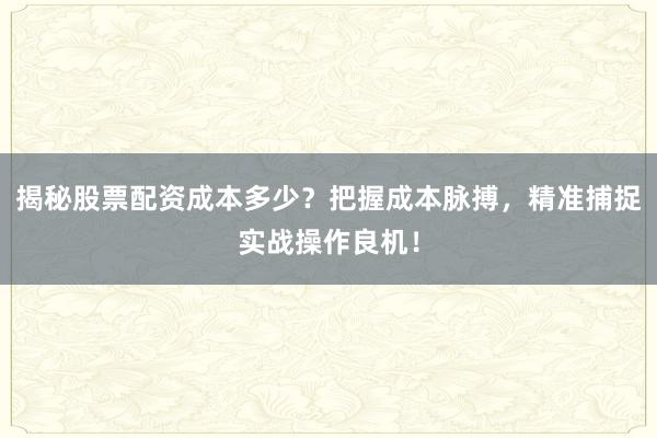 揭秘股票配资成本多少？把握成本脉搏，精准捕捉实战操作良机！