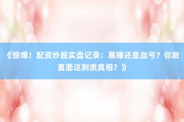 《惊爆！配资炒股实盘记录：暴赚还是血亏？你敢直面这刺激真相？》