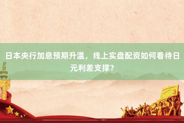 日本央行加息预期升温，线上实盘配资如何看待日元利差支撑？