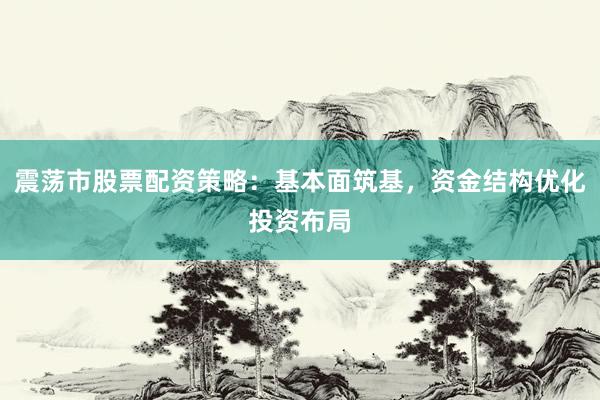 震荡市股票配资策略：基本面筑基，资金结构优化投资布局