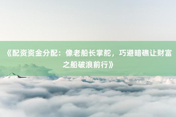 《配资资金分配：像老船长掌舵，巧避暗礁让财富之船破浪前行》