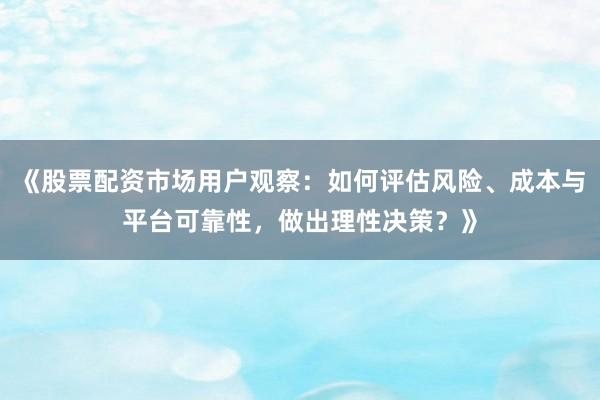 《股票配资市场用户观察：如何评估风险、成本与平台可靠性，做出理性决策？》