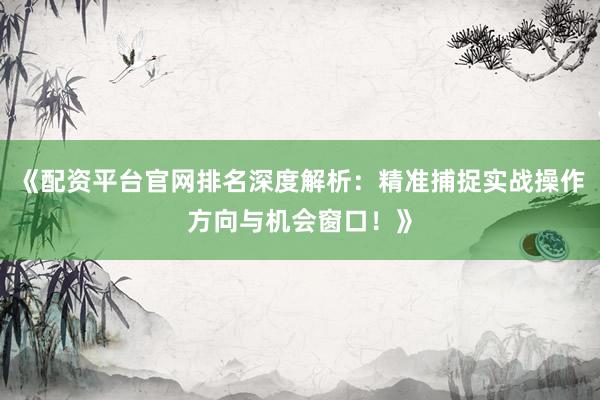《配资平台官网排名深度解析：精准捕捉实战操作方向与机会窗口！》