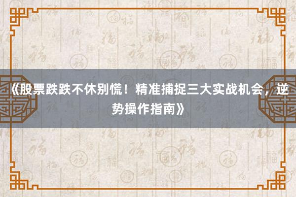 《股票跌跌不休别慌!精准捕捉三大实战机会,逆势操作指南》