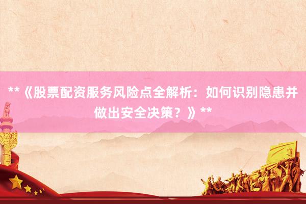 **《股票配资服务风险点全解析：如何识别隐患并做出安全决策？》**