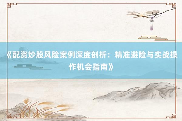 《配资炒股风险案例深度剖析：精准避险与实战操作机会指南》
