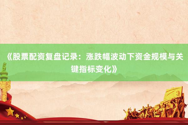 《股票配资复盘记录：涨跌幅波动下资金规模与关键指标变化》