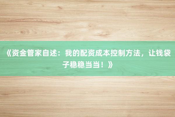 《资金管家自述：我的配资成本控制方法，让钱袋子稳稳当当！》