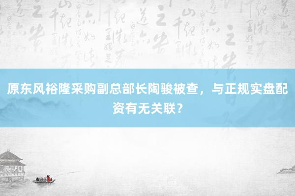 原东风裕隆采购副总部长陶骏被查，与正规实盘配资有无关联？