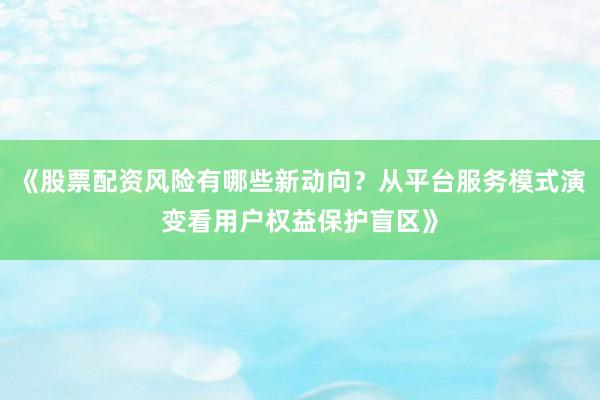 《股票配资风险有哪些新动向？从平台服务模式演变看用户权益保护盲区》