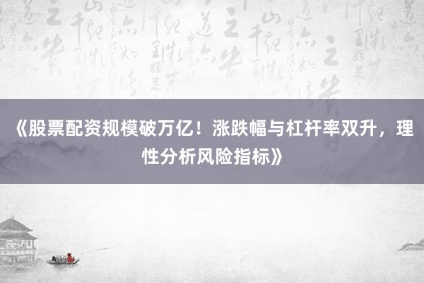 《股票配资规模破万亿！涨跌幅与杠杆率双升，理性分析风险指标》
