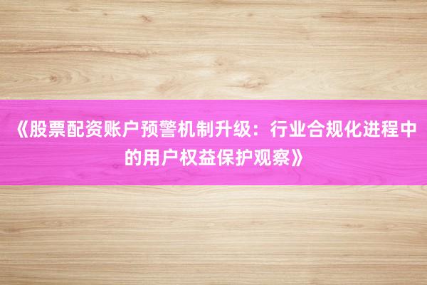 《股票配资账户预警机制升级：行业合规化进程中的用户权益保护观察》