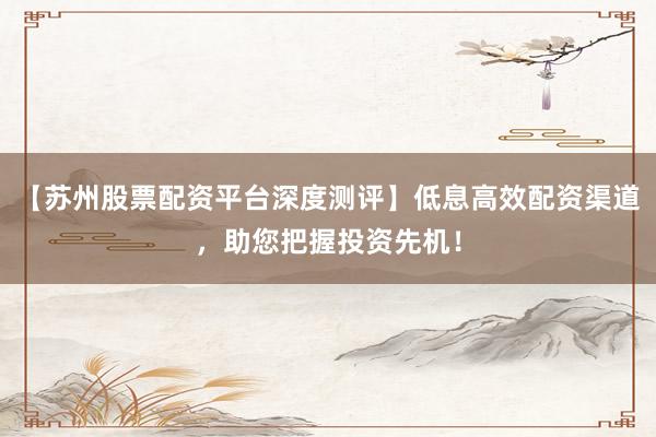 【苏州股票配资平台深度测评】低息高效配资渠道，助您把握投资先机！